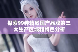 探索99种精致国产品牌的三大生产区域和特色分析