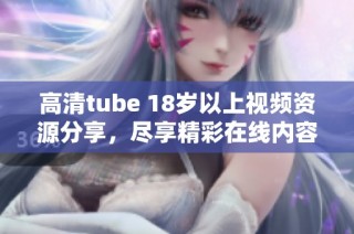 高清tube 18岁以上视频资源分享，尽享精彩在线内容