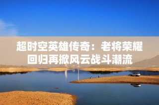 超时空英雄传奇：老将荣耀回归再掀风云战斗潮流