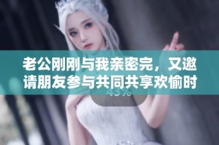 老公刚刚与我亲密完，又邀请朋友参与共同共享欢愉时光