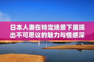日本人妻在特定场景下展现出不可思议的魅力与情感深度