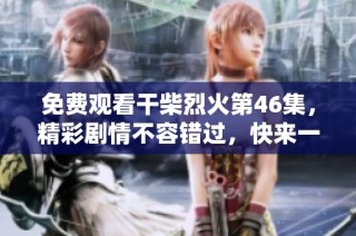 免费观看干柴烈火第46集，精彩剧情不容错过，快来一起追剧吧