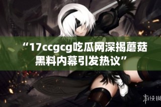 “17ccgcg吃瓜网深揭蘑菇黑料内幕引发热议”