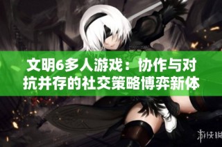 文明6多人游戏：协作与对抗并存的社交策略博弈新体验