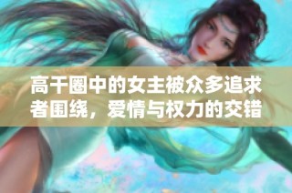 高干圈中的女主被众多追求者围绕，爱情与权力的交错故事