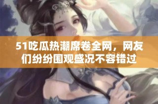 51吃瓜热潮席卷全网，网友们纷纷围观盛况不容错过