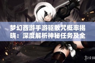梦幻西游手游驱散咒概率揭晓：深度解析神秘任务及全攻略推荐
