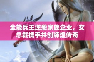 全能兵王逆袭家族企业，女总裁携手共创辉煌传奇