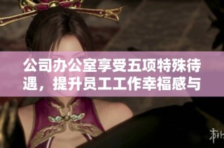公司办公室享受五项特殊待遇，提升员工工作幸福感与效率分析