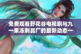 免费观看野花谷电视剧与九一果冻制品厂的最新动态一网打尽