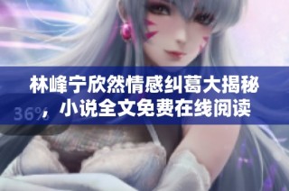 林峰宁欣然情感纠葛大揭秘，小说全文免费在线阅读