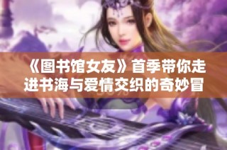 《图书馆女友》首季带你走进书海与爱情交织的奇妙冒险之旅