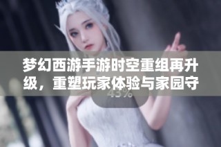 梦幻西游手游时空重组再升级，重塑玩家体验与家园守护之旅