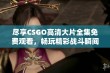 尽享CSGO高清大片全集免费观看，畅玩精彩战斗瞬间