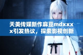 天美传媒新作麻豆mdxxxx引发热议，探索影视创新之路