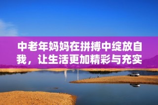 中老年妈妈在拼搏中绽放自我，让生活更加精彩与充实