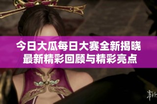 今日大瓜每日大赛全新揭晓 最新精彩回顾与精彩亮点总结一网打尽