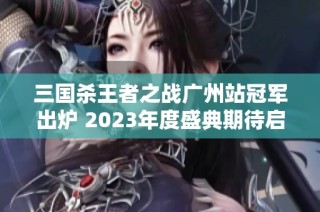 三国杀王者之战广州站冠军出炉 2023年度盛典期待启航