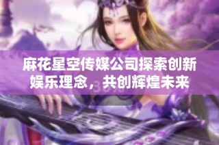 麻花星空传媒公司探索创新娱乐理念，共创辉煌未来