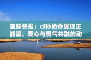 趣味快报：cf孙尚香展现正能量，爱心与勇气共融的动人瞬间