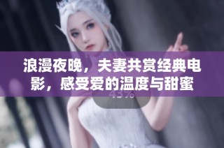 浪漫夜晚，夫妻共赏经典电影，感受爱的温度与甜蜜