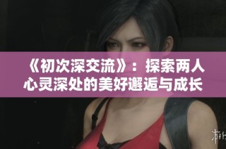 《初次深交流》：探索两人心灵深处的美好邂逅与成长旅程