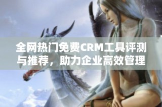 全网热门免费CRM工具评测与推荐，助力企业高效管理客户关系