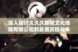 深入探讨久久久影视文化传媒有限公司的发展历程与未来展望
