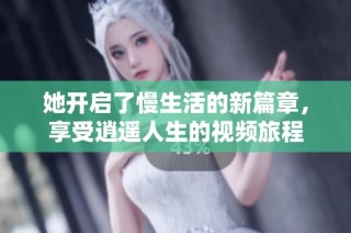她开启了慢生活的新篇章，享受逍遥人生的视频旅程