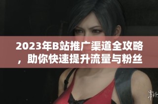 2023年B站推广渠道全攻略，助你快速提升流量与粉丝