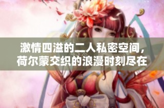 激情四溢的二人私密空间，荷尔蒙交织的浪漫时刻尽在其中