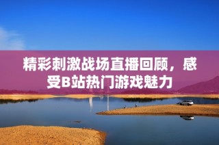 精彩刺激战场直播回顾，感受B站热门游戏魅力