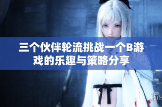 三个伙伴轮流挑战一个B游戏的乐趣与策略分享