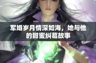 军婚岁月情深如海，她与他的甜蜜纠葛故事