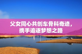 父女同心共创车骨科奇迹，携手追逐梦想之路