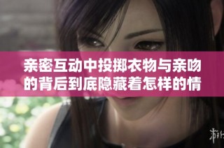 亲密互动中投掷衣物与亲吻的背后到底隐藏着怎样的情感故事