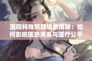 医院特殊照顾现象揭秘：如何影响医患关系与医疗公平性