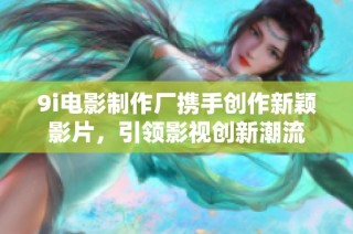 9i电影制作厂携手创作新颖影片，引领影视创新潮流