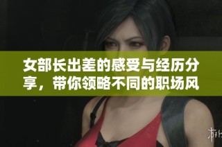 女部长出差的感受与经历分享，带你领略不同的职场风采