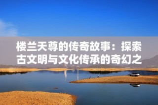 楼兰天尊的传奇故事：探索古文明与文化传承的奇幻之旅