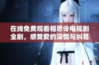 在线免费观看相思令电视剧全剧，感受爱的深情与纠葛