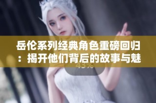 岳伦系列经典角色重磅回归：揭开他们背后的故事与魅力