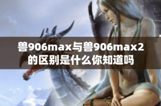 兽906max与兽906max2的区别是什么你知道吗