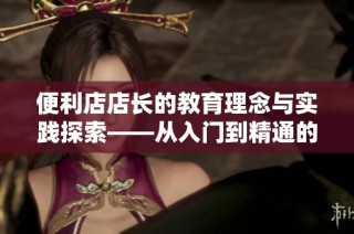 便利店店长的教育理念与实践探索——从入门到精通的培养之路