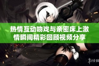 热情互动吻戏与亲密床上激情瞬间精彩回顾视频分享