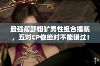 最强痞野粗犷男性组合揭晓，五对CP你绝对不能错过！