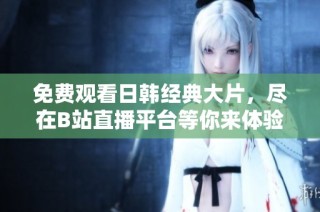 免费观看日韩经典大片，尽在B站直播平台等你来体验