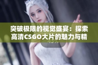 突破极限的视觉盛宴：探索高清CSGO大片的魅力与精彩