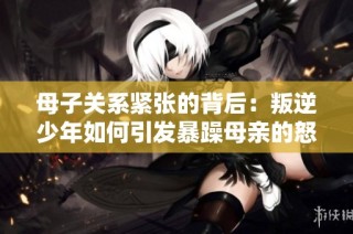 母子关系紧张的背后：叛逆少年如何引发暴躁母亲的怒火