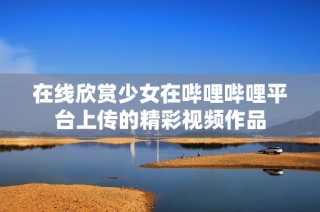 在线欣赏少女在哔哩哔哩平台上传的精彩视频作品